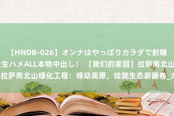 【HNDB-026】オンナはやっぱりカラダで射精する 厳選美巨乳ボディに生ハメALL本物中出し！ 【我们的家园】拉萨南北山绿化工程：绿动高原，绘就生态新画卷_大皖新闻 | 安徽网