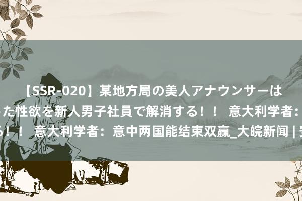 【SSR-020】某地方局の美人アナウンサーは忙し過ぎて溜まりまくった性欲を新人男子社員で解消する！！ 意大利学者：意中两国能结束双赢_大皖新闻 | 安徽网