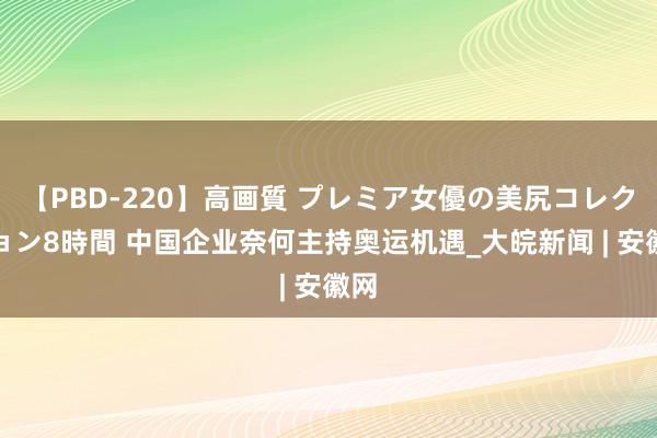 【PBD-220】高画質 プレミア女優の美尻コレクション8時間 中国企业奈何主持奥运机遇_大皖新闻 | 安徽网