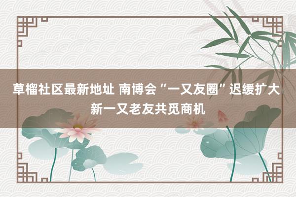 草榴社区最新地址 南博会“一又友圈”迟缓扩大 新一又老友共觅商机