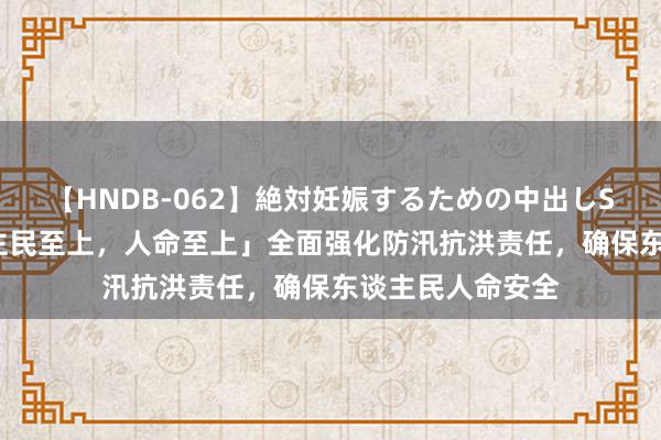 【HNDB-062】絶対妊娠するための中出しSEX！！ 「东谈主民至上，人命至上」全面强化防汛抗洪责任，确保东谈主民人命安全