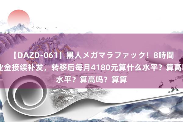 【DAZD-061】黒人メガマラファック！8時間 山东待业金接续补发，转移后每月4180元算什么水平？算高吗？算算