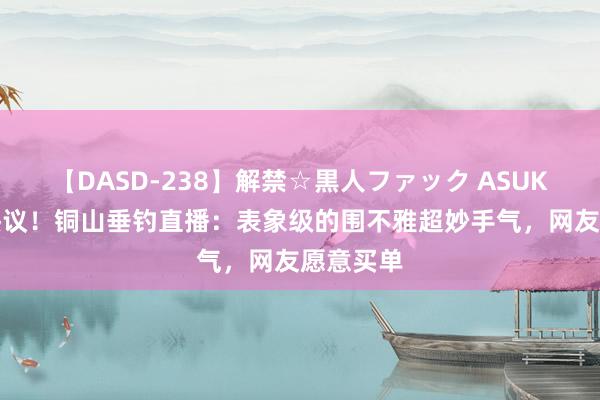 【DASD-238】解禁☆黒人ファック ASUKA 网友热议！铜山垂钓直播：表象级的围不雅超妙手气，网友愿意买单