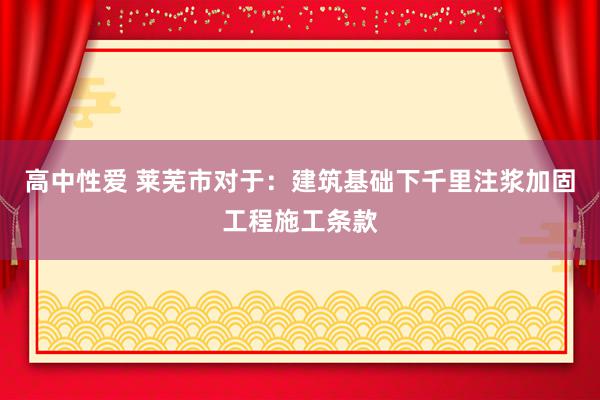 高中性爱 莱芜市对于：建筑基础下千里注浆加固工程施工条款