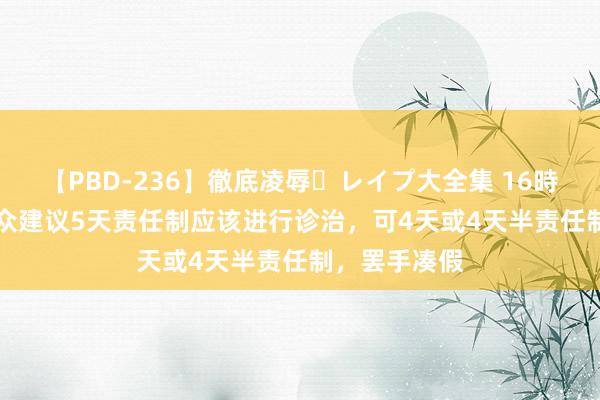 【PBD-236】徹底凌辱・レイプ大全集 16時間 第2集 群众建议5天责任制应该进行诊治，可4天或4天半责任制，罢手凑假