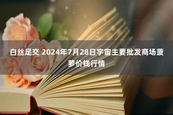 白丝足交 2024年7月28日宇宙主要批发商场菠萝价钱行情