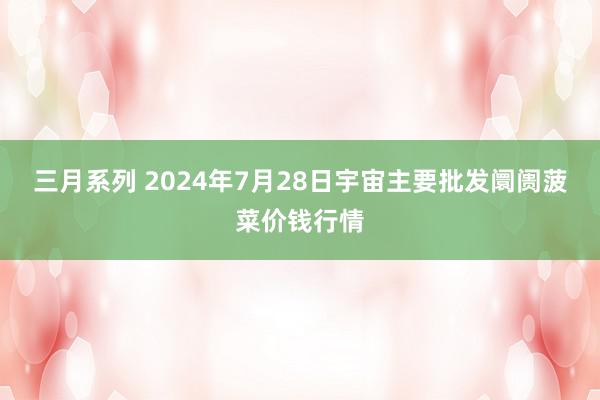 三月系列 2024年7月28日宇宙主要批发阛阓菠菜价钱行情