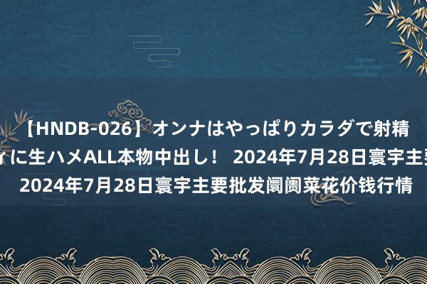 【HNDB-026】オンナはやっぱりカラダで射精する 厳選美巨乳ボディに生ハメALL本物中出し！ 2024年7月28日寰宇主要批发阛阓菜花价钱行情