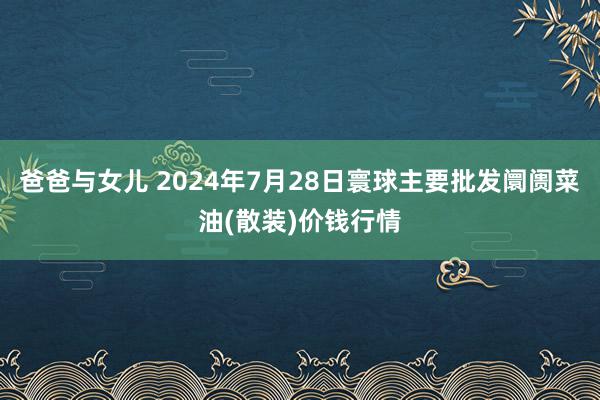 爸爸与女儿 2024年7月28日寰球主要批发阛阓菜油(散装)价钱行情