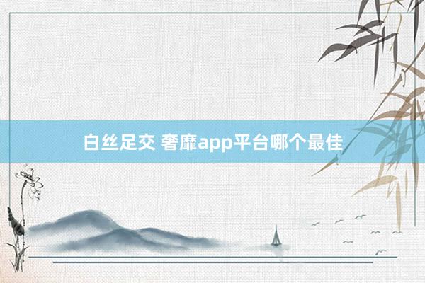 白丝足交 奢靡app平台哪个最佳