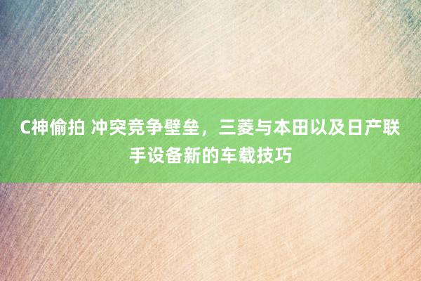 C神偷拍 冲突竞争壁垒，三菱与本田以及日产联手设备新的车载技巧