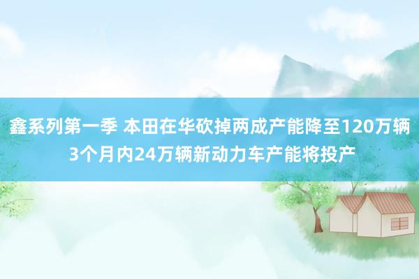 鑫系列第一季 本田在华砍掉两成产能降至120万辆 3个月内24万辆新动力车产能将投产