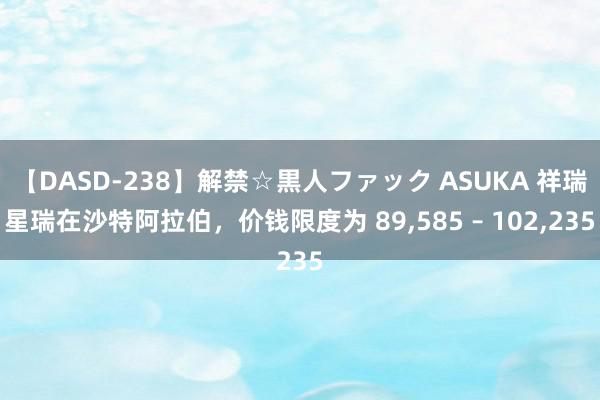 【DASD-238】解禁☆黒人ファック ASUKA 祥瑞星瑞在沙特阿拉伯，价钱限度为 89,585 – 102,235