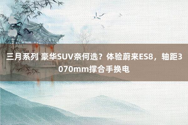 三月系列 豪华SUV奈何选？体验蔚来ES8，轴距3070mm撑合手换电