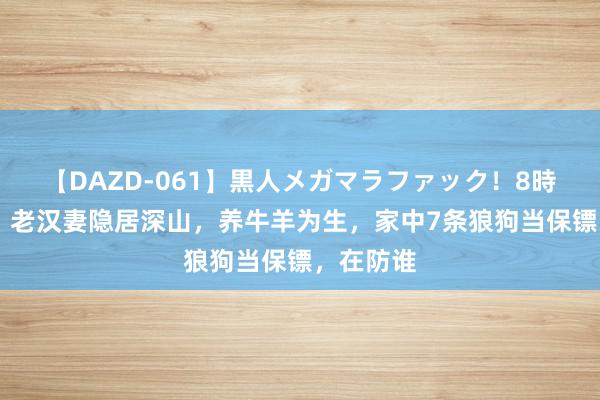 【DAZD-061】黒人メガマラファック！8時間 追忆：老汉妻隐居深山，养牛羊为生，家中7条狼狗当保镖，在防谁