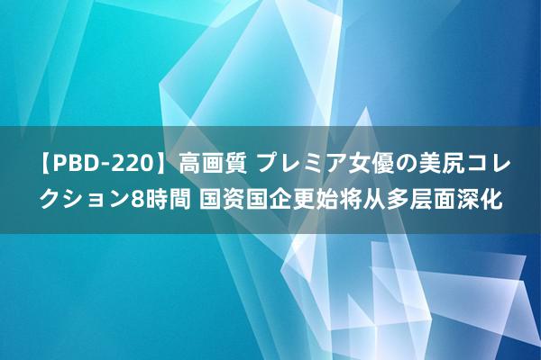 【PBD-220】高画質 プレミア女優の美尻コレクション8時間 国资国企更始将从多层面深化