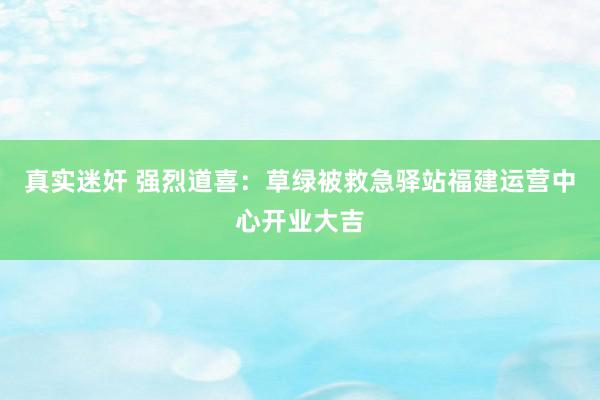 真实迷奸 强烈道喜：草绿被救急驿站福建运营中心开业大吉