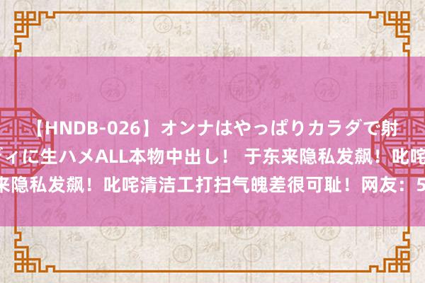 【HNDB-026】オンナはやっぱりカラダで射精する 厳選美巨乳ボディに生ハメALL本物中出し！ 于东来隐私发飙！叱咤清洁工打扫气魄差很可耻！网友：50万真难挣