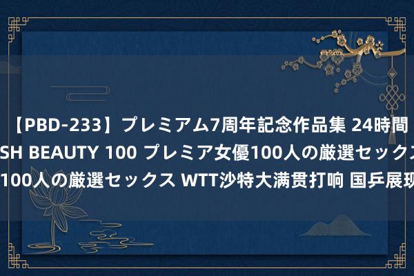 【PBD-233】プレミアム7周年記念作品集 24時間 PREMIUM STYLISH BEAUTY 100 プレミア女優100人の厳選セックス WTT沙特大满贯打响 国乒展现巨大举座实力