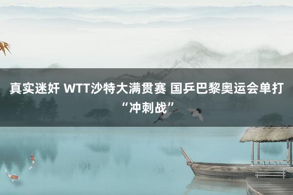 真实迷奸 WTT沙特大满贯赛 国乒巴黎奥运会单打“冲刺战”