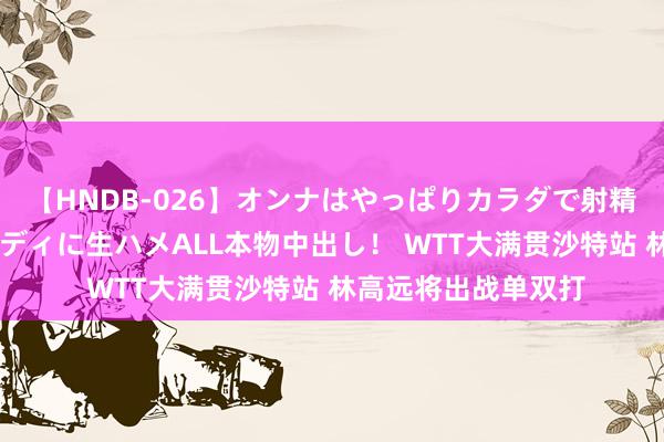 【HNDB-026】オンナはやっぱりカラダで射精する 厳選美巨乳ボディに生ハメALL本物中出し！ WTT大满贯沙特站 林高远将出战单双打