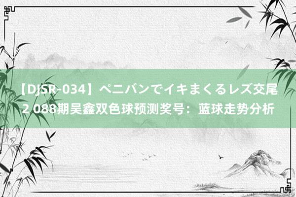 【DJSR-034】ペニバンでイキまくるレズ交尾 2 088期吴鑫双色球预测奖号：蓝球走势分析