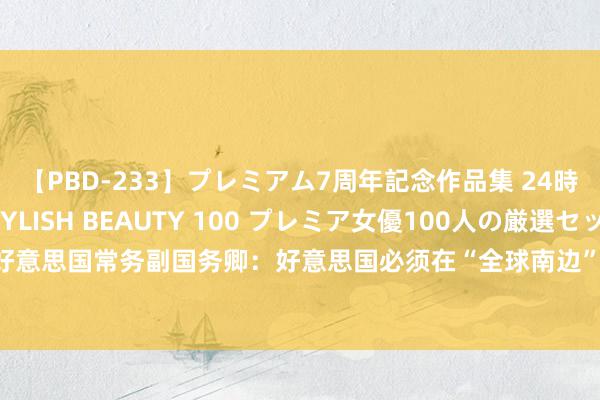 【PBD-233】プレミアム7周年記念作品集 24時間 PREMIUM STYLISH BEAUTY 100 プレミア女優100人の厳選セックス 好意思国常务副国务卿：好意思国必须在“全球南边”加强拒抗中国，飞速批准积压的大使提名