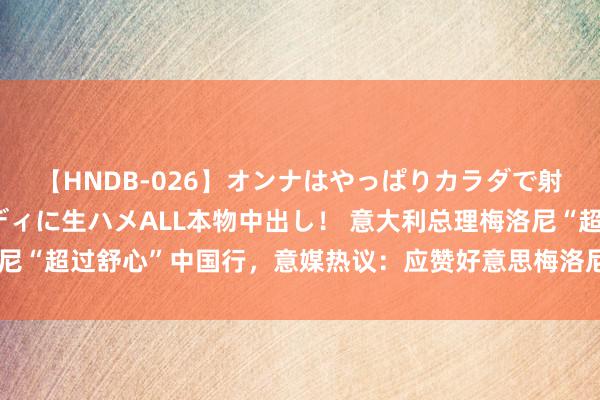 【HNDB-026】オンナはやっぱりカラダで射精する 厳選美巨乳ボディに生ハメALL本物中出し！ 意大利总理梅洛尼“超过舒心”中国行，意媒热议：应赞好意思梅洛尼对中国再行盛开举措