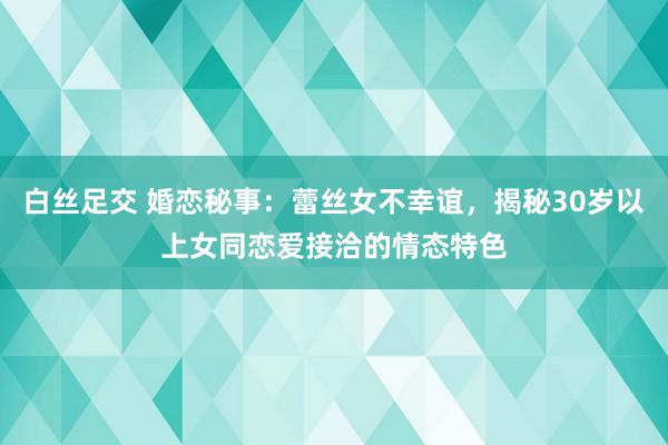 白丝足交 婚恋秘事：蕾丝女不幸谊，揭秘30岁以上女同恋爱接洽的情态特色