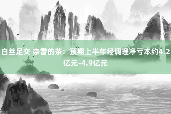 白丝足交 奈雪的茶：预期上半年经调理净亏本约4.2亿元-4.9亿元