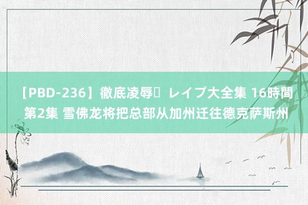 【PBD-236】徹底凌辱・レイプ大全集 16時間 第2集 雪佛龙将把总部从加州迁往德克萨斯州