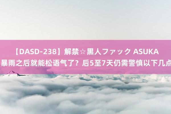 【DASD-238】解禁☆黒人ファック ASUKA 暴雨之后就能松语气了？后5至7天仍需警慎以下几点