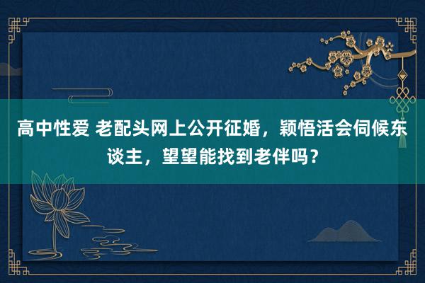 高中性爱 老配头网上公开征婚，颖悟活会伺候东谈主，望望能找到老伴吗？