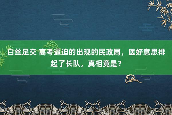 白丝足交 高考逼迫的出现的民政局，医好意思排起了长队，真相竟是？