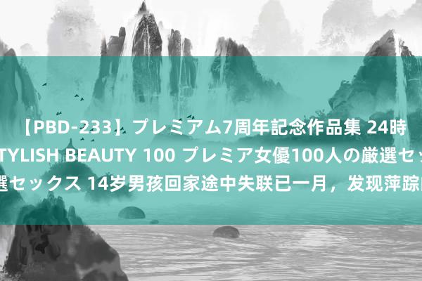 【PBD-233】プレミアム7周年記念作品集 24時間 PREMIUM STYLISH BEAUTY 100 プレミア女優100人の厳選セックス 14岁男孩回家途中失联已一月，发现萍踪的冷库临近已排查，刑侦介入