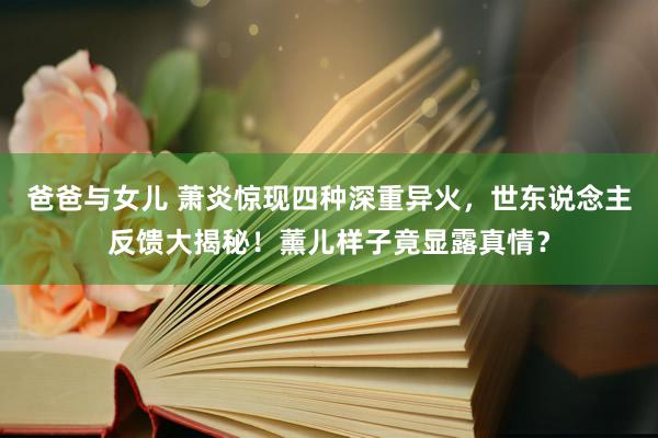 爸爸与女儿 萧炎惊现四种深重异火，世东说念主反馈大揭秘！薰儿样子竟显露真情？