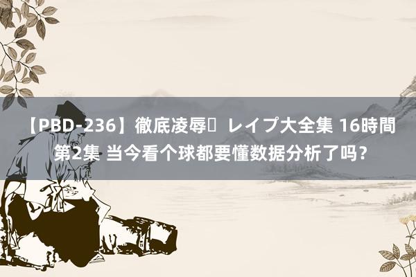 【PBD-236】徹底凌辱・レイプ大全集 16時間 第2集 当今看个球都要懂数据分析了吗？