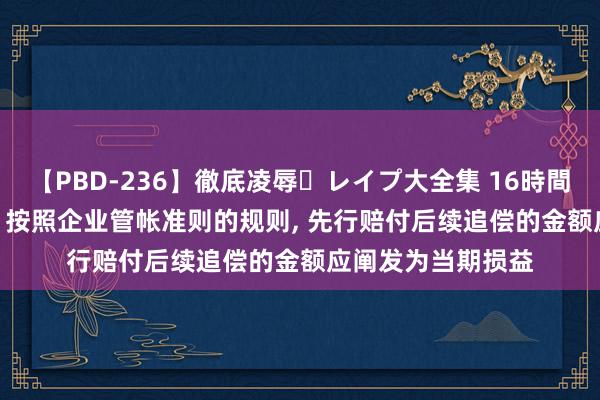 【PBD-236】徹底凌辱・レイプ大全集 16時間 第2集 中信建投: 按照企业管帐准则的规则, 先行赔付后续追偿的金额应阐发为当期损益