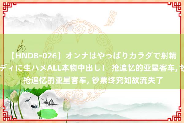 【HNDB-026】オンナはやっぱりカラダで射精する 厳選美巨乳ボディに生ハメALL本物中出し！ 抢追忆的亚星客车, 钞票终究如故流失了