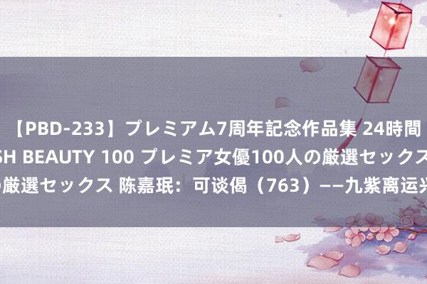 【PBD-233】プレミアム7周年記念作品集 24時間 PREMIUM STYLISH BEAUTY 100 プレミア女優100人の厳選セックス 陈嘉珉：可谈偈（763）——九紫离运兴义赋（之一百六十三）