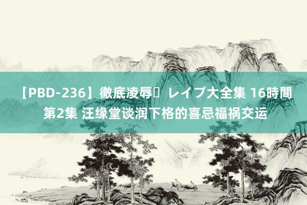 【PBD-236】徹底凌辱・レイプ大全集 16時間 第2集 汪缘堂谈润下格的喜忌福祸交运