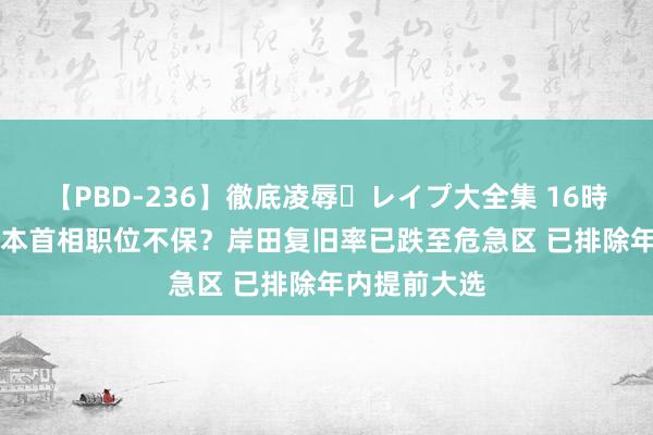 【PBD-236】徹底凌辱・レイプ大全集 16時間 第2集 日本首相职位不保？岸田复旧率已跌至危急区 已排除年内提前大选