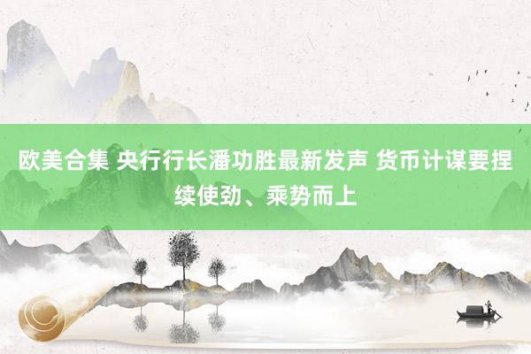 欧美合集 央行行长潘功胜最新发声 货币计谋要捏续使劲、乘势而上