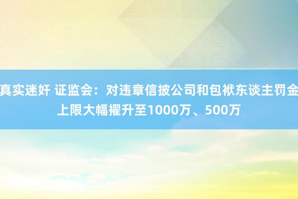 真实迷奸 证监会：对违章信披公司和包袱东谈主罚金上限大幅擢升至1000万、500万