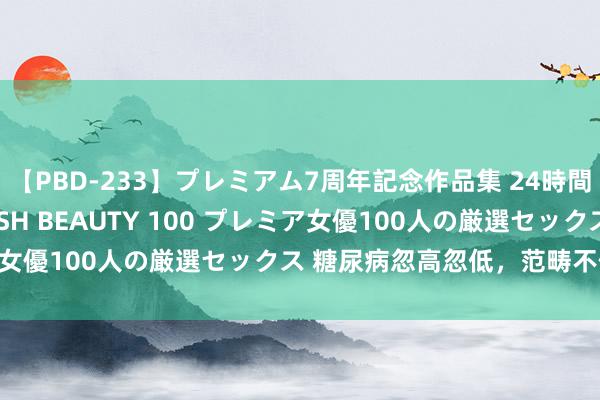 【PBD-233】プレミアム7周年記念作品集 24時間 PREMIUM STYLISH BEAUTY 100 プレミア女優100人の厳選セックス 糖尿病忽高忽低，范畴不住若何办？