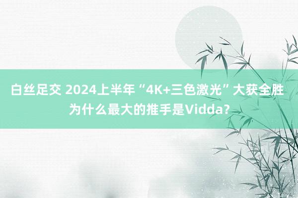 白丝足交 2024上半年“4K+三色激光”大获全胜 为什么最大的推手是Vidda？