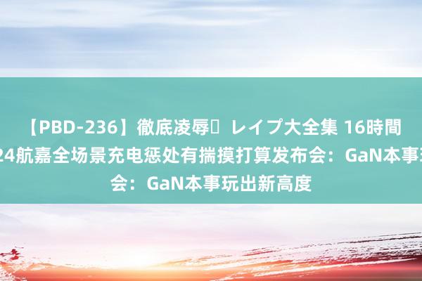 【PBD-236】徹底凌辱・レイプ大全集 16時間 第2集 2024航嘉全场景充电惩处有揣摸打算发布会：GaN本事玩出新高度