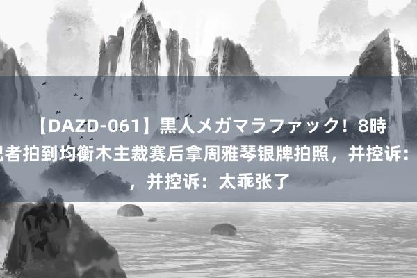 【DAZD-061】黒人メガマラファック！8時間 巴西记者拍到均衡木主裁赛后拿周雅琴银牌拍照，并控诉：太乖张了