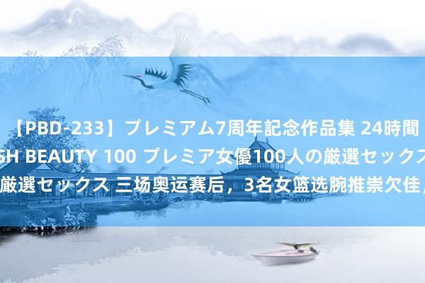 【PBD-233】プレミアム7周年記念作品集 24時間 PREMIUM STYLISH BEAUTY 100 プレミア女優100人の厳選セックス 三场奥运赛后，3名女篮选腕推崇欠佳，国度队之旅或告驱逐！