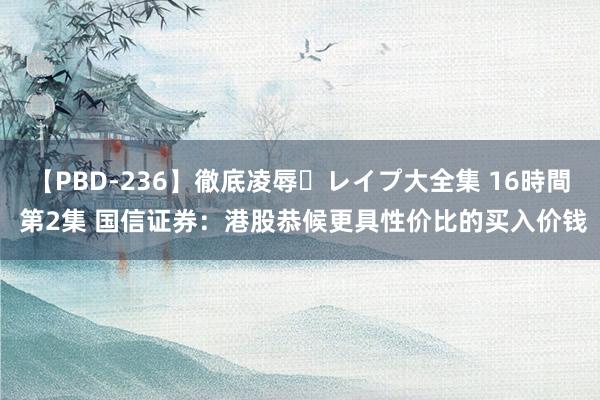 【PBD-236】徹底凌辱・レイプ大全集 16時間 第2集 国信证券：港股恭候更具性价比的买入价钱